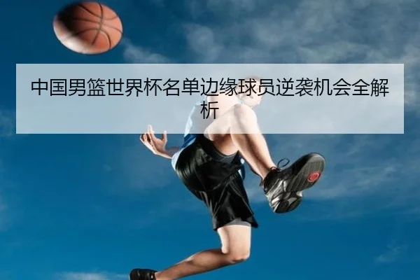 中国男篮世界杯名单边缘球员逆袭机会全解析