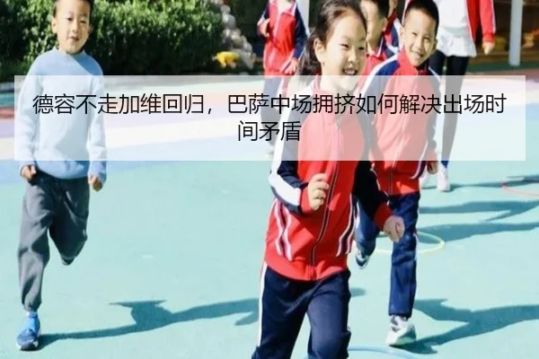 德容不走加维回归，巴萨中场拥挤如何解决出场时间矛盾